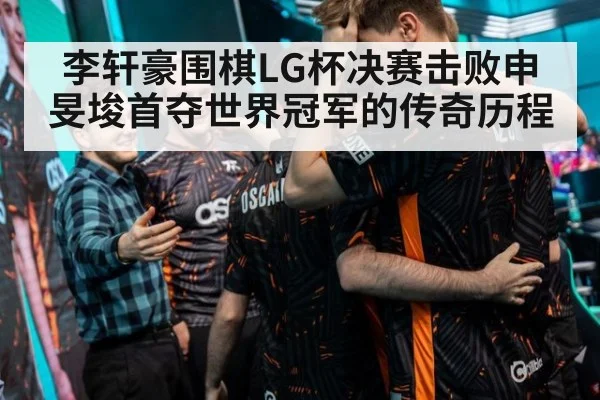 李轩豪围棋LG杯决赛击败申旻埈首夺世界冠军的传奇历程