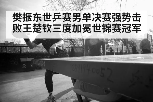 樊振东世乒赛男单决赛强势击败王楚钦三度加冕世锦赛冠军