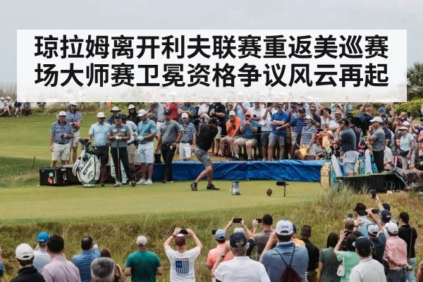 琼拉姆离开利夫联赛重返美巡赛场大师赛卫冕资格争议风云再起